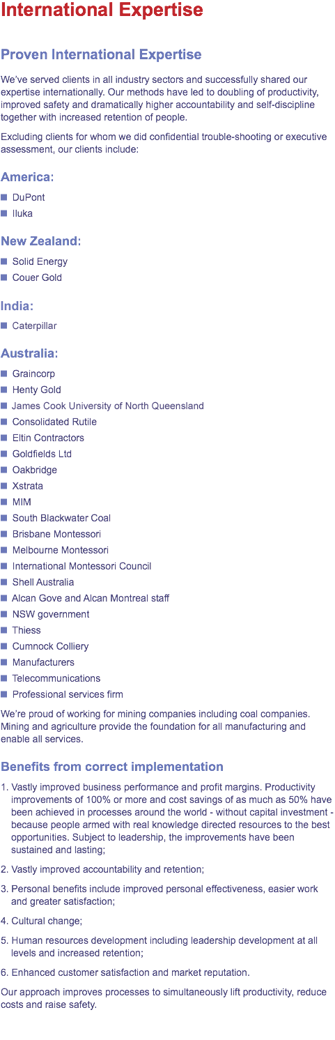 International Expertise
Proven International Expertise
We've served clients in all industry sectors and successfully shared our expertise internationally. Our methods have led to doubling of productivity, improved safety and dramatically higher accountability and self-discipline together with increased retention of people.
Excluding clients for whom we did confidential trouble-shooting or executive assessment, our clients include:
America:
﷯ DuPont
﷯ Iluka
New Zealand:
﷯ Solid Energy
﷯ Couer Gold
India:
﷯ Caterpillar
Australia:
﷯ Graincorp
﷯ Henty Gold
﷯ James Cook University of North Queensland
﷯ Consolidated Rutile
﷯ Eltin Contractors
﷯ Goldfields Ltd
﷯ Oakbridge
﷯ Xstrata
﷯ MIM
﷯ South Blackwater Coal
﷯ Brisbane Montessori
﷯ Melbourne Montessori
﷯ International Montessori Council
﷯ Shell Australia
﷯ Alcan Gove and Alcan Montreal staff
﷯ NSW government
﷯ Thiess
﷯ Cumnock Colliery
﷯ Manufacturers
﷯ Telecommunications
﷯ Professional services firm
We're proud of working for mining companies including coal companies. Mining and agriculture provide the foundation for all manufacturing and enable all services.
Benefits from correct implementation
1. Vastly improved business performance and profit margins. Productivity improvements of 100% or more and cost savings of as much as 50% have been achieved in processes around the world - without capital investment - because people armed with real knowledge directed resources to the best opportunities. Subject to leadership, the improvements have been sustained and lasting;
2. Vastly improved accountability and retention;
3. Personal benefits include improved personal effectiveness, easier work and greater satisfaction;
4. Cultural change;
5. Human resources development including leadership development at all levels and increased retention;
6. Enhanced customer satisfaction and market reputation.
Our approach improves processes to simultaneously lift productivity, reduce costs and raise safety.